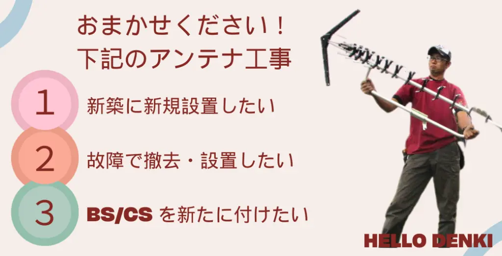 アンテナ工事のあらゆるニーズにお応えします！新規設置をお考えの方、故障による撤去・再設置が必要な方、BS/CSを新たに追加したい方、すべてにぴったりのソリューションをご用意しています。専門スタッフが丁寧に対応いたします。最新技術と豊富な経験で、最適な提案をいたします。お客様の視聴環境を最高レベルに引き上げます。どんなご要望にも柔軟に対応いたします。安心と信頼のサービスをお届けします。迅速かつ丁寧な工事を心がけています。